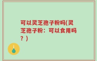可以灵芝孢子粉吗(灵芝孢子粉：可以食用吗？)
