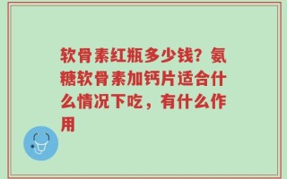 软骨素红瓶多少钱？氨糖软骨素加钙片适合什么情况下吃，有什么作用