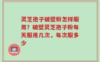 灵芝孢子破壁粉怎样服用？破壁灵芝孢子粉每天服用几次，每次服多少