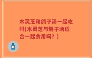 木灵芝和鸽子汤一起吃吗(木灵芝与鸽子汤适合一起食用吗？)