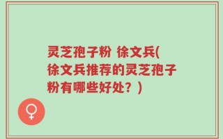 灵芝孢子粉 徐文兵(徐文兵推荐的灵芝孢子粉有哪些好处？)
