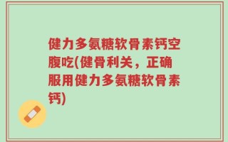 健力多氨糖软骨素钙空腹吃(健骨利关，正确服用健力多氨糖软骨素钙)