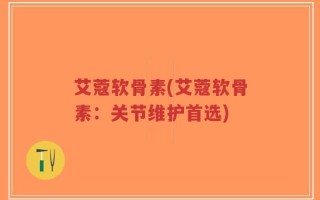 艾蔻软骨素(艾蔻软骨素：关节维护首选)