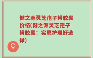健之源灵芝孢子粉胶囊价格(健之源灵芝孢子粉胶囊：实惠护理好选择)