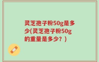 灵芝孢子粉50g是多少(灵芝孢子粉50g的重量是多少？)
