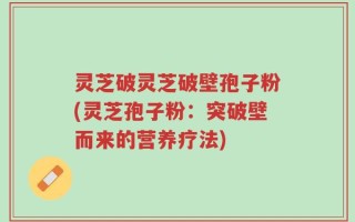 灵芝破灵芝破壁孢子粉(灵芝孢子粉：突破壁而来的营养疗法)
