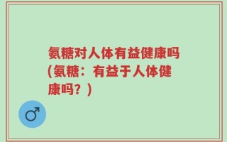 氨糖对人体有益健康吗(氨糖：有益于人体健康吗？)