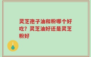 灵芝孢子油和粉哪个好吃？灵芝油好还是灵芝粉好
