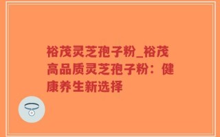 裕茂灵芝孢子粉_裕茂高品质灵芝孢子粉：健康养生新选择