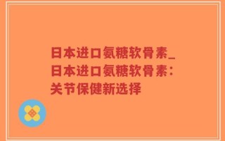 日本进口氨糖软骨素_日本进口氨糖软骨素：关节保健新选择