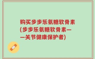 购买步步乐氨糖软骨素(步步乐氨糖软骨素——关节健康保护者)