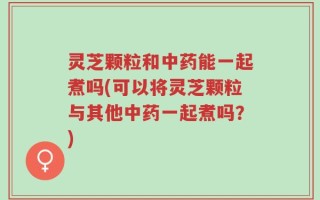 灵芝颗粒和中药能一起煮吗(可以将灵芝颗粒与其他中药一起煮吗？)