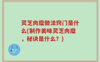 灵芝肉糜做法窍门是什么(制作美味灵芝肉糜，秘诀是什么？)