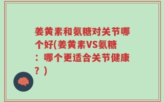 姜黄素和氨糖对关节哪个好(姜黄素VS氨糖：哪个更适合关节健康？)