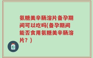 氨糖美辛肠溶片备孕期间可以吃吗(备孕期间能否食用氨糖美辛肠溶片？)