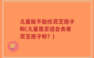 儿童能不能吃灵芝孢子粉(儿童是否适合食用灵芝孢子粉？)