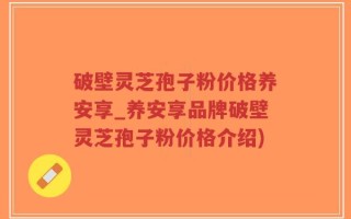 破壁灵芝孢子粉价格养安享_养安享品牌破壁灵芝孢子粉价格介绍)