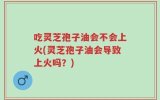 吃灵芝孢子油会不会上火(灵芝孢子油会导致上火吗？)