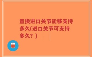 置换进口关节能够支持多久(进口关节可支持多久？)