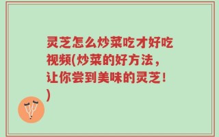 灵芝怎么炒菜吃才好吃视频(炒菜的好方法，让你尝到美味的灵芝！)