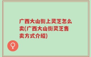广西大山街上灵芝怎么卖(广西大山街灵芝售卖方式介绍)
