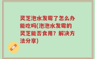 灵芝泡水发霉了怎么办能吃吗(泡泡水发霉的灵芝能否食用？解决方法分享)