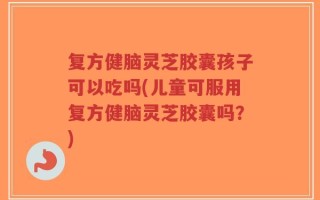 复方健脑灵芝胶囊孩子可以吃吗(儿童可服用复方健脑灵芝胶囊吗？)