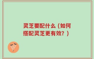 灵芝要配什么 (如何搭配灵芝更有效？)