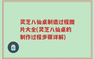 灵芝八仙桌制造过程图片大全(灵芝八仙桌的制作过程步骤详解)