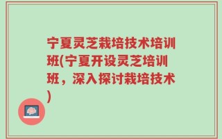 宁夏灵芝栽培技术培训班(宁夏开设灵芝培训班，深入探讨栽培技术)