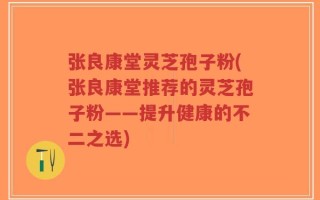 张良康堂灵芝孢子粉(张良康堂推荐的灵芝孢子粉——提升健康的不二之选)