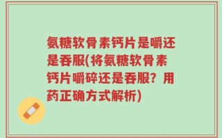 氨糖软骨素钙片是嚼还是吞服(将氨糖软骨素钙片嚼碎还是吞服？用药正确方式解析)