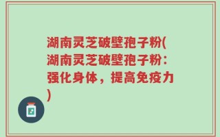 湖南灵芝破壁孢子粉(湖南灵芝破壁孢子粉：强化身体，提高免疫力)
