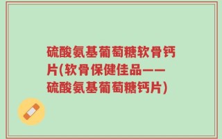 硫酸氨基葡萄糖软骨钙片(软骨保健佳品——硫酸氨基葡萄糖钙片)
