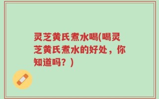 灵芝黄氏煮水喝(喝灵芝黄氏煮水的好处，你知道吗？)