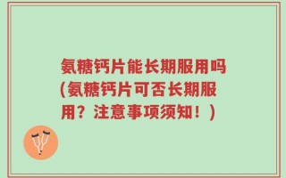 氨糖钙片能长期服用吗(氨糖钙片可否长期服用？注意事项须知！)