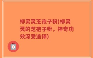 柳灵灵芝孢子粉(柳灵灵的芝孢子粉，神奇功效深受追捧)