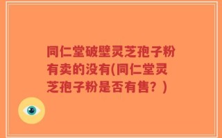 同仁堂破壁灵芝孢子粉有卖的没有(同仁堂灵芝孢子粉是否有售？)