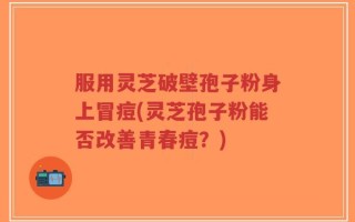 服用灵芝破壁孢子粉身上冒痘(灵芝孢子粉能否改善青春痘？)