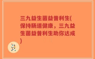 三九益生菌益普利生(保持肠道健康，三九益生菌益普利生助你达成)