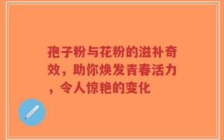 孢子粉与花粉的滋补奇效，助你焕发青春活力，令人惊艳的变化