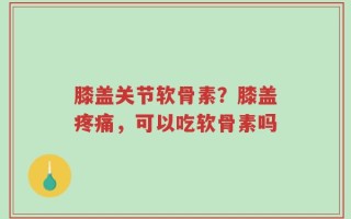 膝盖关节软骨素？膝盖疼痛，可以吃软骨素吗