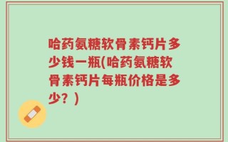 哈药氨糖软骨素钙片多少钱一瓶(哈药氨糖软骨素钙片每瓶价格是多少？)