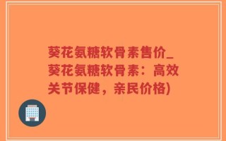 葵花氨糖软骨素售价_葵花氨糖软骨素：高效关节保健，亲民价格)