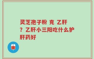 灵芝孢子粉 克 乙肝？乙肝小三阳吃什么护肝药好