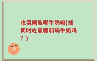 吃氨糖能喝牛奶嘛(能同时吃氨糖和喝牛奶吗？)