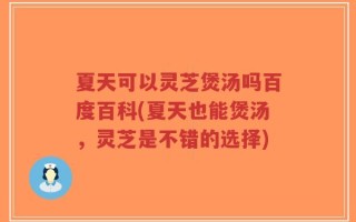 夏天可以灵芝煲汤吗百度百科(夏天也能煲汤，灵芝是不错的选择)