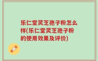 乐仁堂灵芝孢子粉怎么样(乐仁堂灵芝孢子粉的使用效果及评价)