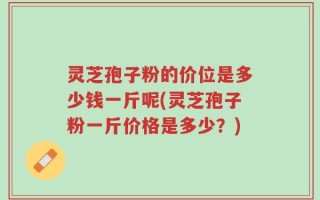 灵芝孢子粉的价位是多少钱一斤呢(灵芝孢子粉一斤价格是多少？)
