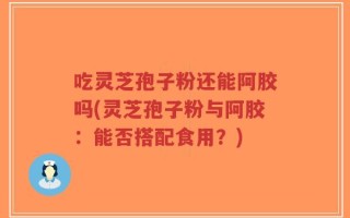 吃灵芝孢子粉还能阿胶吗(灵芝孢子粉与阿胶：能否搭配食用？)
